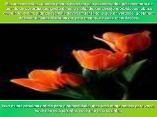 Mas mesmo estes, quando menos esperam são assombrados pela memória de
 um ato de covardia, um gesto de pura maldade, um desejo mórbido, um abuso
calculado, enfim, algo que jamais deveriam ter feito, e que na verdade, gostariam
        de banir de suas histórias ou, pelo menos, de suas recordações.




Isso é uma péssima notícia para a humanidade, mas uma ótima notícia para você:
                você não está sozinho, você não está sozinha.
 
