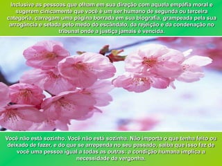 Inclusive as pessoas que olham em sua direção com aquela empáfia moral e
    sugerem cinicamente que você é um ser humano de segunda ou terceira
categoria, carregam uma página borrada em sua biografia, grampeada pela sua
 arrogância e selada pelo medo do escândalo, da rejeição e da condenação no
                   tribunal onde a justiça jamais é vencida.




Você não está sozinho. Você não está sozinha. Não importa o que tenha feito ou
 deixado de fazer, e do que se arrependa no seu passado, saiba que isso faz de
    você uma pessoa igual a todas as outras: a condição humana implica a
                           necessidade da vergonha.
 