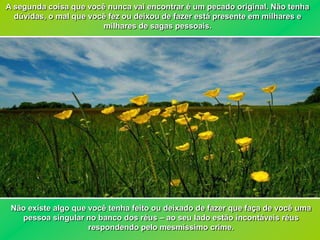 A segunda coisa que você nunca vai encontrar é um pecado original. Não tenha
  dúvidas, o mal que você fez ou deixou de fazer está presente em milhares e
                        milhares de sagas pessoais.




 Não existe algo que você tenha feito ou deixado de fazer que faça de você uma
   pessoa singular no banco dos réus – ao seu lado estão incontáveis réus
                     respondendo pelo mesmíssimo crime.
 