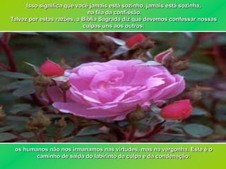 Isso significa que você jamais está sozinho, jamais está sozinha,
                             na fila da confissão.
Talvez por estas razões, a Bíblia Sagrada diz que devemos confessar nossas
                           culpas uns aos outros:




 os humanos não nos irmanamos nas virtudes, mas na vergonha. Este é o
        caminho de saída do labirinto da culpa e da condenação:
 