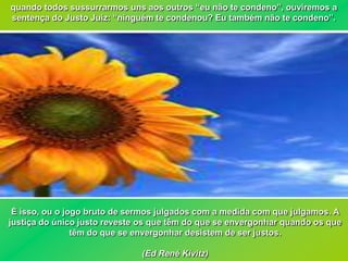 quando todos sussurrarmos uns aos outros “eu não te condeno”, ouviremos a
sentença do Justo Juiz: “ninguém te condenou? Eu também não te condeno”.




 É isso, ou o jogo bruto de sermos julgados com a medida com que julgamos. A
justiça do único justo reveste os que têm do que se envergonhar quando os que
                têm do que se envergonhar desistem de ser justos.

                              (Ed René Kivitz)
 