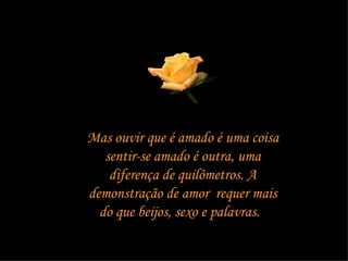 Mas ouvir que é amado é uma coisa sentir-se amado é outra, uma diferença de quilômetros. A demonstração de amor  requer mais do que beijos, sexo e palavras.  