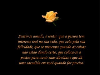 Sentir-se amado, é sentir  que a pessoa tem interesse real na sua vida, que zela pela sua felicidade, que se preocupa quando as coisas não estão dando certo, que coloca-se a postos para ouvir suas dúvidas e que dá uma sacudida em você quando for preciso. 