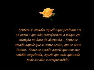 ... Sentem-se amados aqueles que perdoam um ao outro e que não transformam a mágoa em munição na hora da discussão... Sente-se amado aquele que se sente aceito, que se sente inteiro.  Sente-se amado aquele que tem sua solidão respeitada, aquele que sabe que tudo pode ser dito e compreendido. 