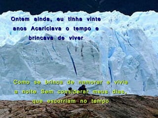 Ontem ainda, eu tinha vinte anos Acariciava o tempo e brincava de viver Como se brinca de namorar e vivia a noite Sem considerar meus dias, que escorriam no tempo 