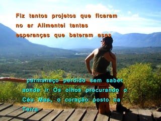 Fiz tantos projetos que ficaram no ar Alimentei tantas esperanças que bateram asas permaneço perdido sem saber aonde ir Os olhos procurando o Céu Mas, o coração posto na Terra 