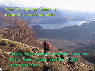 Além de algumas rugas na fronte E o medo do tédio Porque meus amores morreram antes de existir Meus amigos partiram e não mais retornarão 