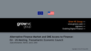 Grow VC Group ++
www.growvc.com ++
@growvc ++
Enabling Digital Finance ++
Copyrights © Grow VC Group 20161	
Alternative Finance Market and SME Access to Finance:
EU – US Meeting, Transatlantic Economic Council
Jouko Ahvenainen, Tallinn, June 2, 2016
 
