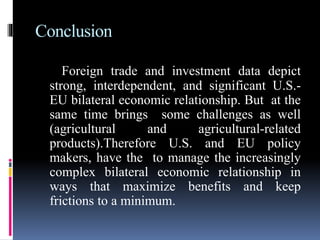 Conclusion
Foreign trade and investment data depict
strong, interdependent, and significant U.S.-
EU bilateral economic relationship. But at the
same time brings some challenges as well
(agricultural and agricultural-related
products).Therefore U.S. and EU policy
makers, have the to manage the increasingly
complex bilateral economic relationship in
ways that maximize benefits and keep
frictions to a minimum.
 