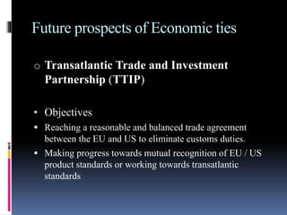 Future prospects of Economic ties
o Transatlantic Trade and Investment
Partnership (TTIP)
• Objectives
 Reaching a reasonable and balanced trade agreement
between the EU and US to eliminate customs duties.
 Making progress towards mutual recognition of EU / US
product standards or working towards transatlantic
standards
 