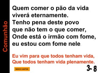Comunhão ÍNDICE CANTOS Quem comer o pão da vida  viverá eternamente. Tenho pena deste povo  que não tem o que comer, Onde está o irmão com fome,  eu estou com fome nele . Eu vim para que todos tenham vida, Que todos tenham vida plenamente. 3- 8 