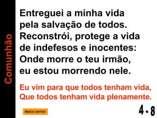 Comunhão ÍNDICE CANTOS Entreguei a minha vida  pela salvação de todos. Reconstrói, protege a vida de indefesos e inocentes: Onde morre o teu irmão,  eu estou morrendo nele. Eu vim para que todos tenham vida, Que todos tenham vida plenamente. 4 - 8 