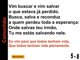 Comunhão ÍNDICE CANTOS Vim buscar e vim salvar o que estava já perdido. Busca, salva e reconduz a quem perdeu toda a esperança: Onde salvas teu irmão,  Tu me estás salvando nele. Eu vim para que todos tenham vida, Que todos tenham vida plenamente. 5 - 8 