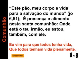 Comunhão ÍNDICE CANTOS “ Este pão, meu corpo e vida  para a salvação do mundo" (jo 6,51);  É presença e alimento nesta santa comunhão: Onde está o teu irmão, eu estou, também, com ele. Eu vim para que todos tenha vida, Que todos tenham vida plenamente . 6 - 8 