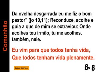 Da ovelha desgarrada eu me fiz o bom pastor" (jo 10,11); Reconduze, acolhe e guia a que de mim se extraviou: Onde acolhes teu irmão, tu me acolhes, também, nele.  Eu vim para que todos tenha vida, Que todos tenham vida plenamente . Comunhão ÍNDICE CANTOS 8- 8 