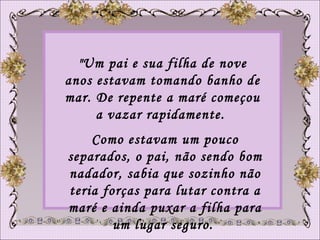 "Um pai e sua filha de nove anos estavam tomando banho de mar. De repente a maré começou a vazar rapidamente.  Como estavam um pouco separados, o pai, não sendo bom nadador, sabia que sozinho não teria forças para lutar contra a maré e ainda puxar a filha para um lugar seguro.  