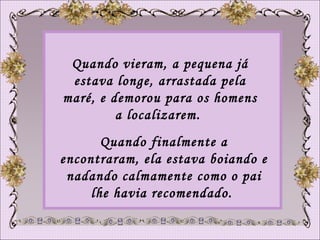 Quando vieram, a pequena já estava longe, arrastada pela maré, e demorou para os homens a localizarem.  Quando finalmente a encontraram, ela estava boiando e nadando calmamente como o pai lhe havia recomendado.  