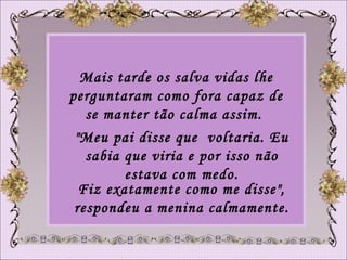 Mais tarde os salva vidas lhe perguntaram como fora capaz de se manter tão calma assim.  "Meu pai disse que  voltaria. Eu sabia que viria e por isso não estava com medo. Fiz exatamente como me disse", respondeu a menina calmamente.  