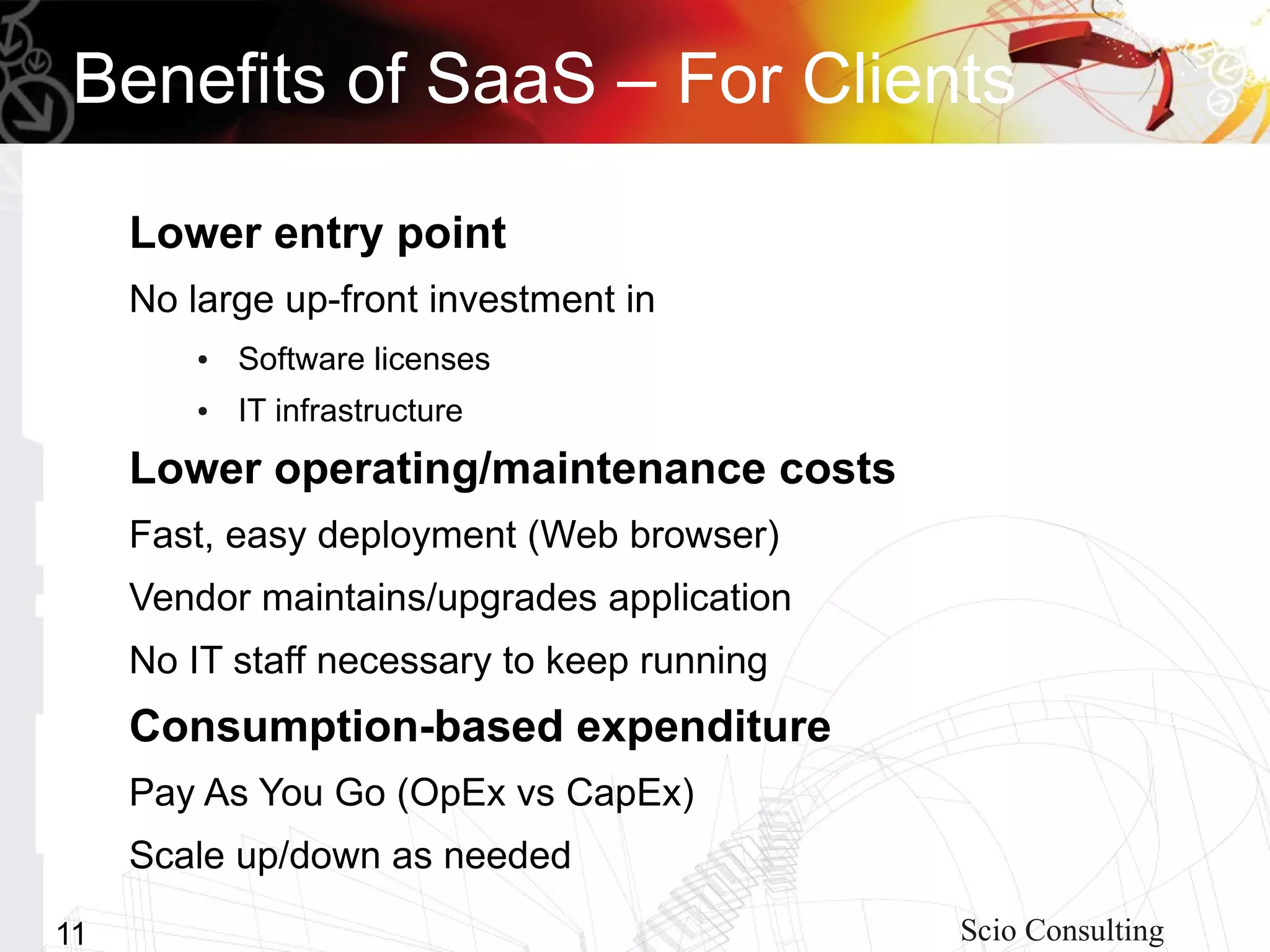 Benefits of SaaS – For Clients

     Lower entry point
     No large up-front investment in
         ●   Software licenses
         ●   IT infrastructure
     Lower operating/maintenance costs
     Fast, easy deployment (Web browser)
     Vendor maintains/upgrades application
     No IT staff necessary to keep running
     Consumption-based expenditure
     Pay As You Go (OpEx vs CapEx)
     Scale up/down as needed
11                                           Scio Consulting
 