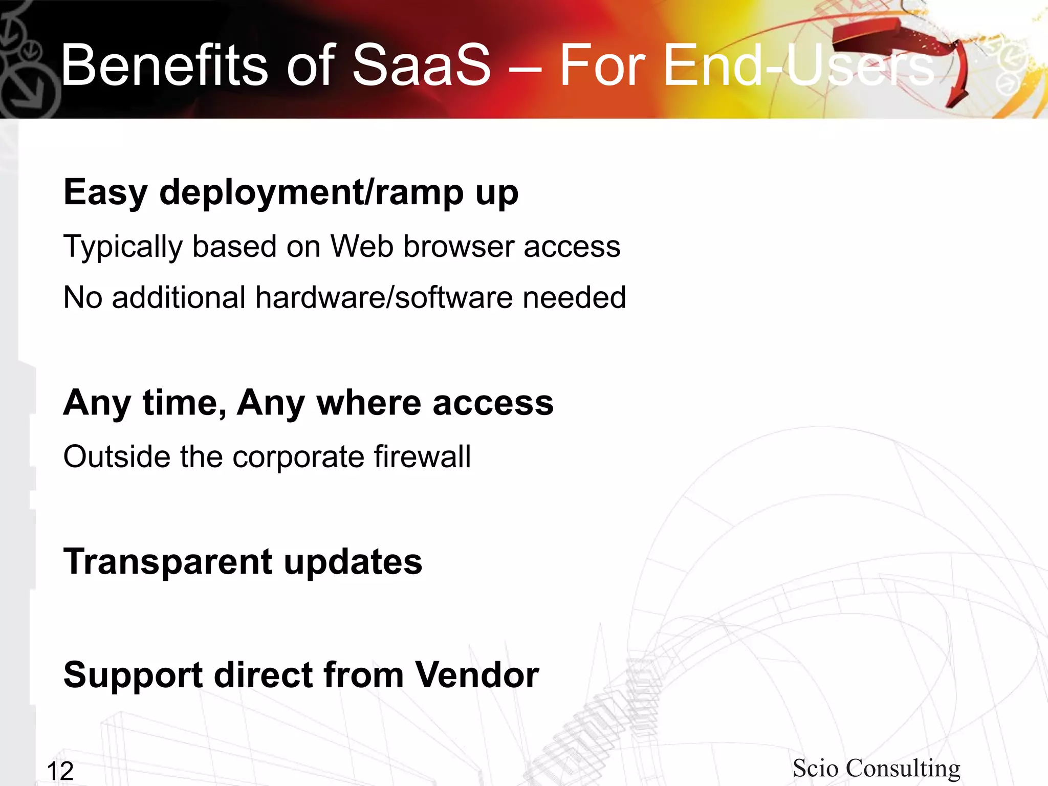 Benefits of SaaS – For End-Users

 Easy deployment/ramp up
 Typically based on Web browser access
 No additional hardware/software needed


 Any time, Any where access
 Outside the corporate firewall


 Transparent updates


 Support direct from Vendor

12                                        Scio Consulting
 