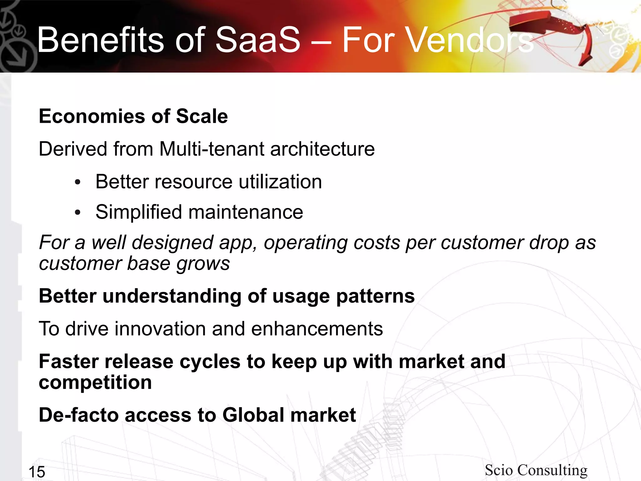 Benefits of SaaS – For Vendors
 Economies of Scale
 Derived from Multi-tenant architecture
     ●   Better resource utilization
     ●   Simplified maintenance
 For a well designed app, operating costs per customer drop as
 customer base grows
 Better understanding of usage patterns
 To drive innovation and enhancements
 Faster release cycles to keep up with market and
 competition
 De-facto access to Global market

15                                               Scio Consulting
 