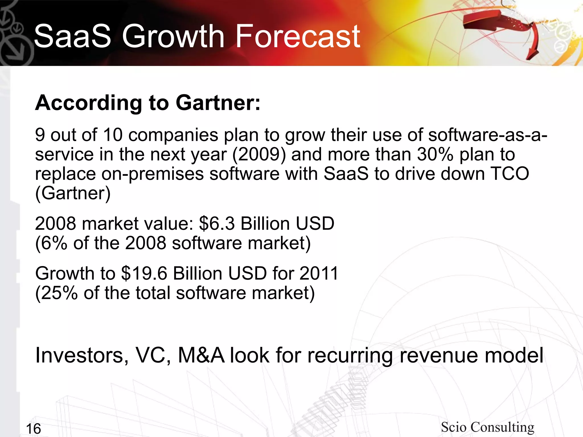 SaaS Growth Forecast
 According to Gartner:
 9 out of 10 companies plan to grow their use of software-as-a-
 service in the next year (2009) and more than 30% plan to
 replace on-premises software with SaaS to drive down TCO
 (Gartner)
 2008 market value: $6.3 Billion USD
 (6% of the 2008 software market)
 Growth to $19.6 Billion USD for 2011
 (25% of the total software market)


 Investors, VC, M&A look for recurring revenue model


16                                                Scio Consulting
 