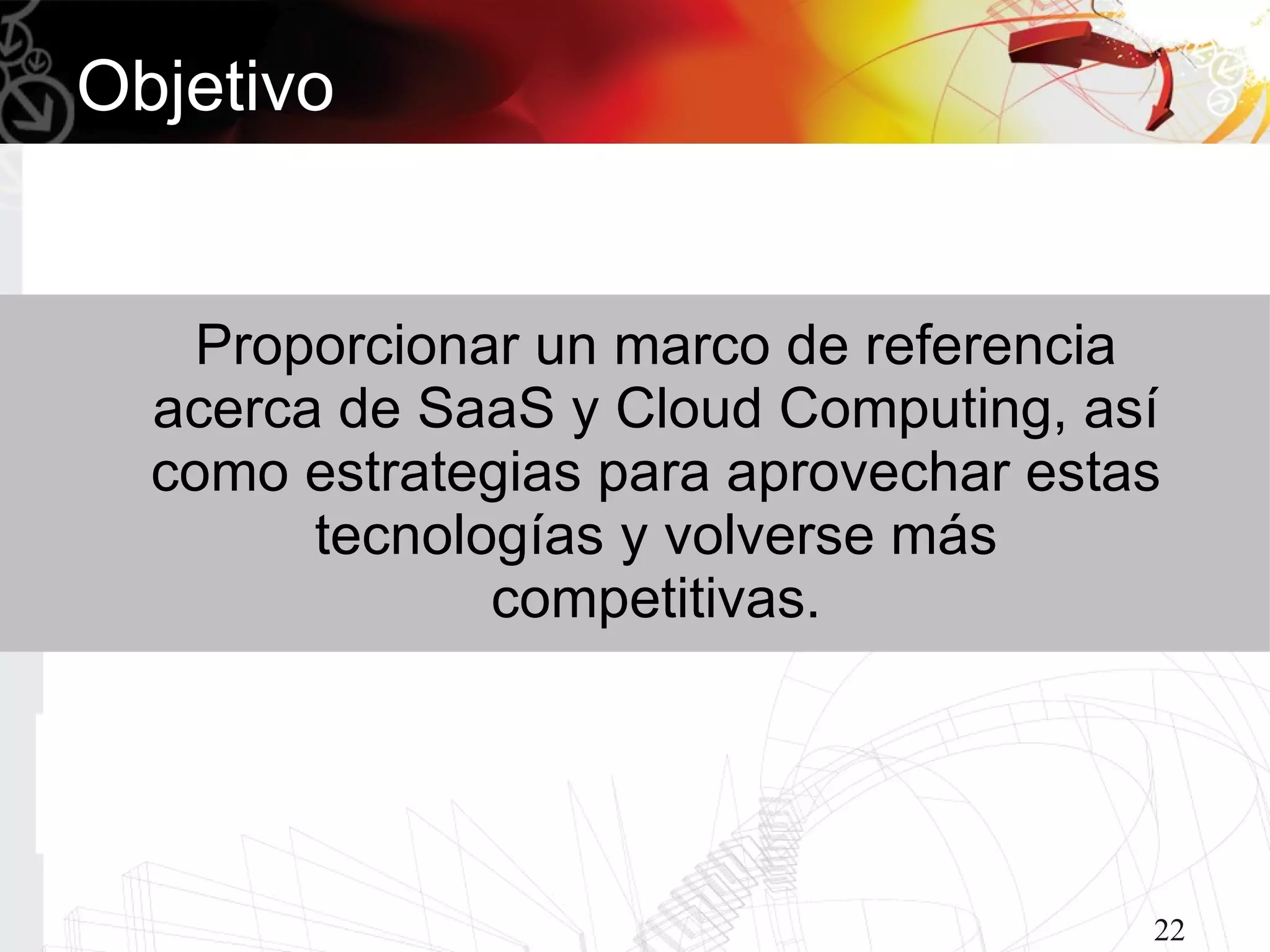 Objetivo


    Proporcionar un marco de referencia
  acerca de SaaS y Cloud Computing, así
  como estrategias para aprovechar estas
        tecnologías y volverse más
               competitivas.




                                       22
 