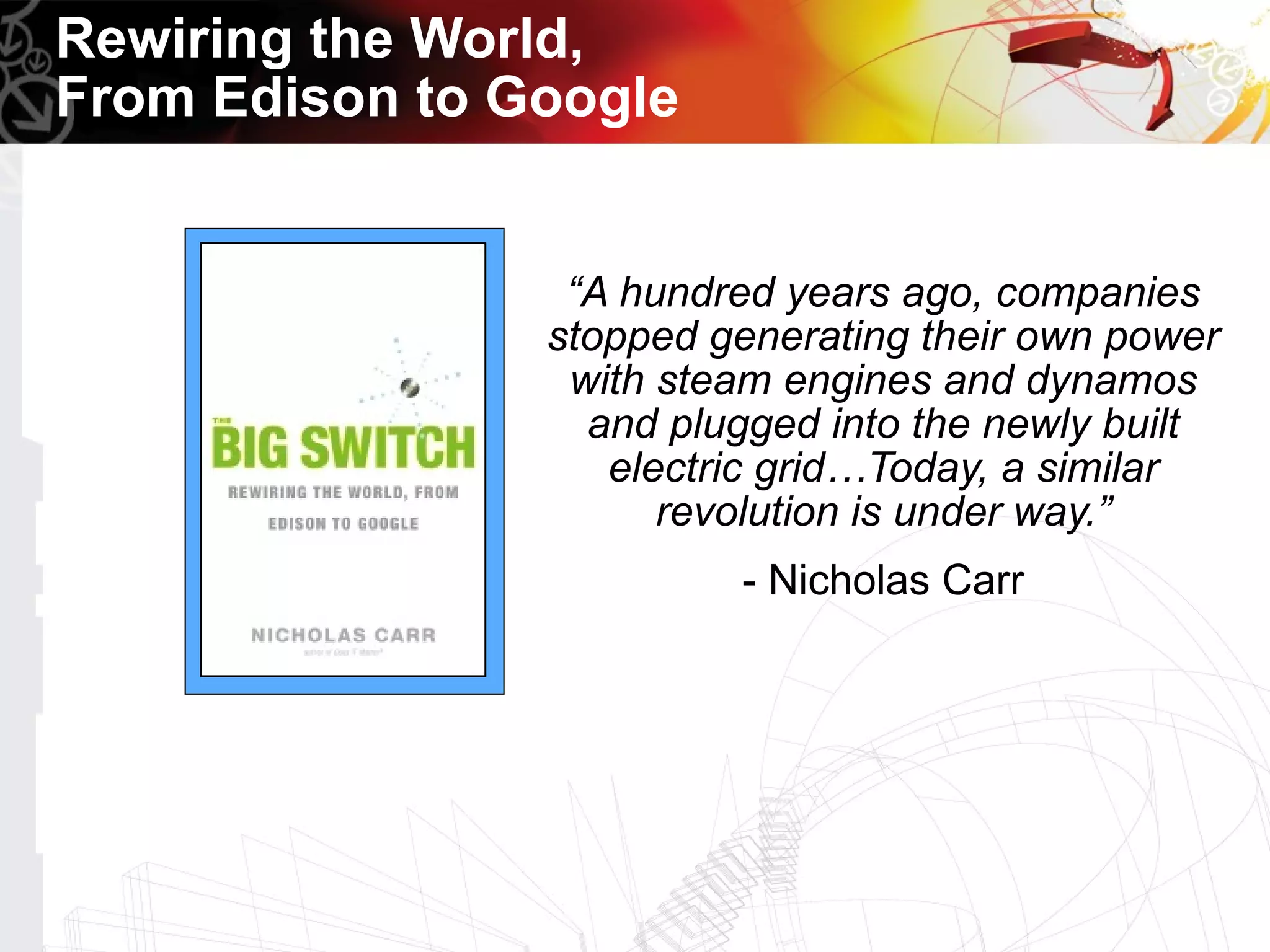 Rewiring the World,
From Edison to Google


                 “A hundred years ago, companies
                stopped generating their own power
                 with steam engines and dynamos
                  and plugged into the newly built
                   electric grid…Today, a similar
                      revolution is under way.”
                         - Nicholas Carr
 