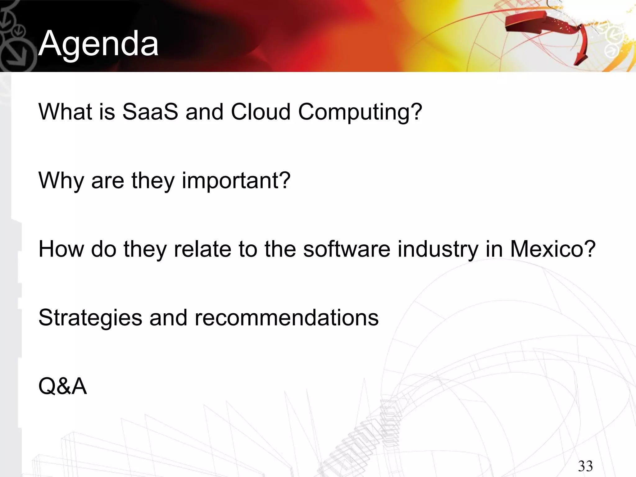 Agenda
What is SaaS and Cloud Computing?

Why are they important?

How do they relate to the software industry in Mexico?

Strategies and recommendations

Q&A


                                                    33
 