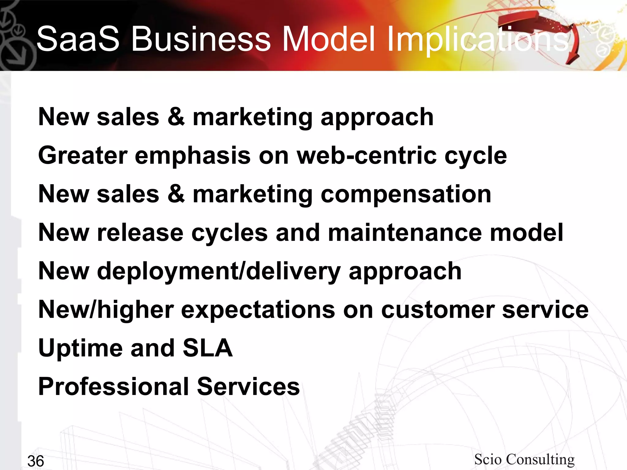 SaaS Business Model Implications

 New sales & marketing approach
 Greater emphasis on web-centric cycle
 New sales & marketing compensation
 New release cycles and maintenance model
 New deployment/delivery approach
 New/higher expectations on customer service
 Uptime and SLA
 Professional Services

36                                  Scio Consulting
 