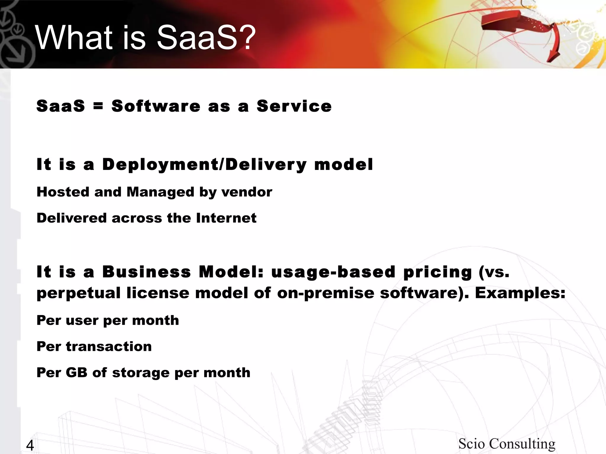 What is SaaS?
    SaaS = Softwar e as a Ser vice


    It is a Deployment/Deliver y model
    Hosted and Managed by vendor
    Delivered across the Internet


    It is a Business Model: usa ge-based pricing (vs.
    perpetual license model of on-premise software). Examples:
    Per user per month
    Per transaction
    Per GB of storage per month




4                                                 Scio Consulting
 