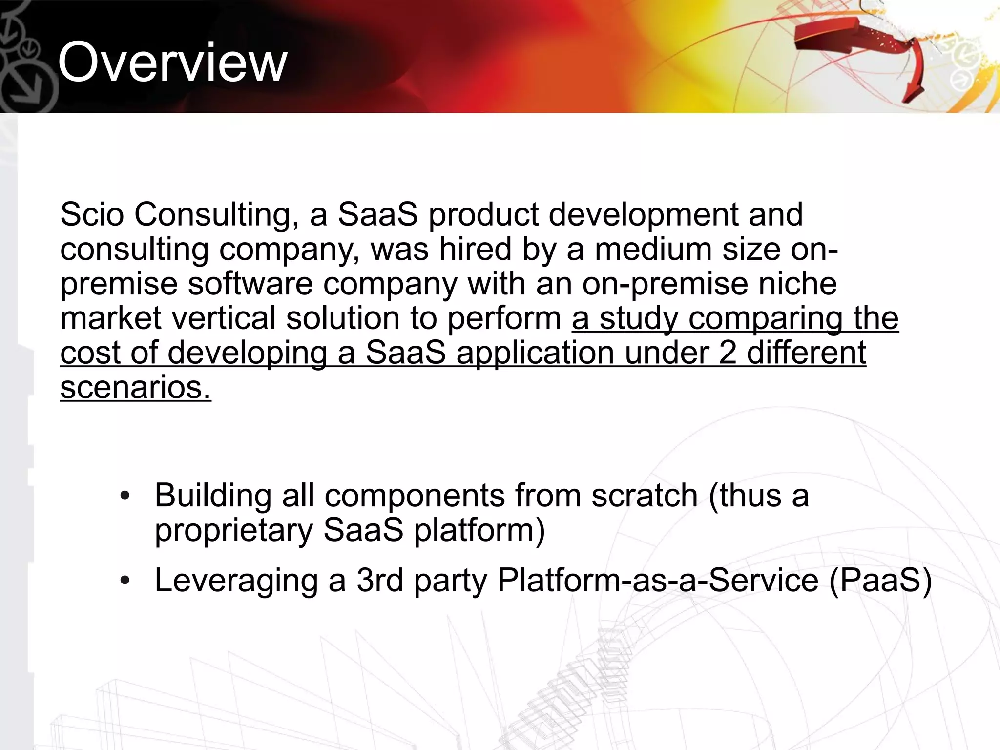 Overview

Scio Consulting, a SaaS product development and
consulting company, was hired by a medium size on-
premise software company with an on-premise niche
market vertical solution to perform a study comparing the
cost of developing a SaaS application under 2 different
scenarios.


    ●   Building all components from scratch (thus a
        proprietary SaaS platform)
    ●   Leveraging a 3rd party Platform-as-a-Service (PaaS)
 