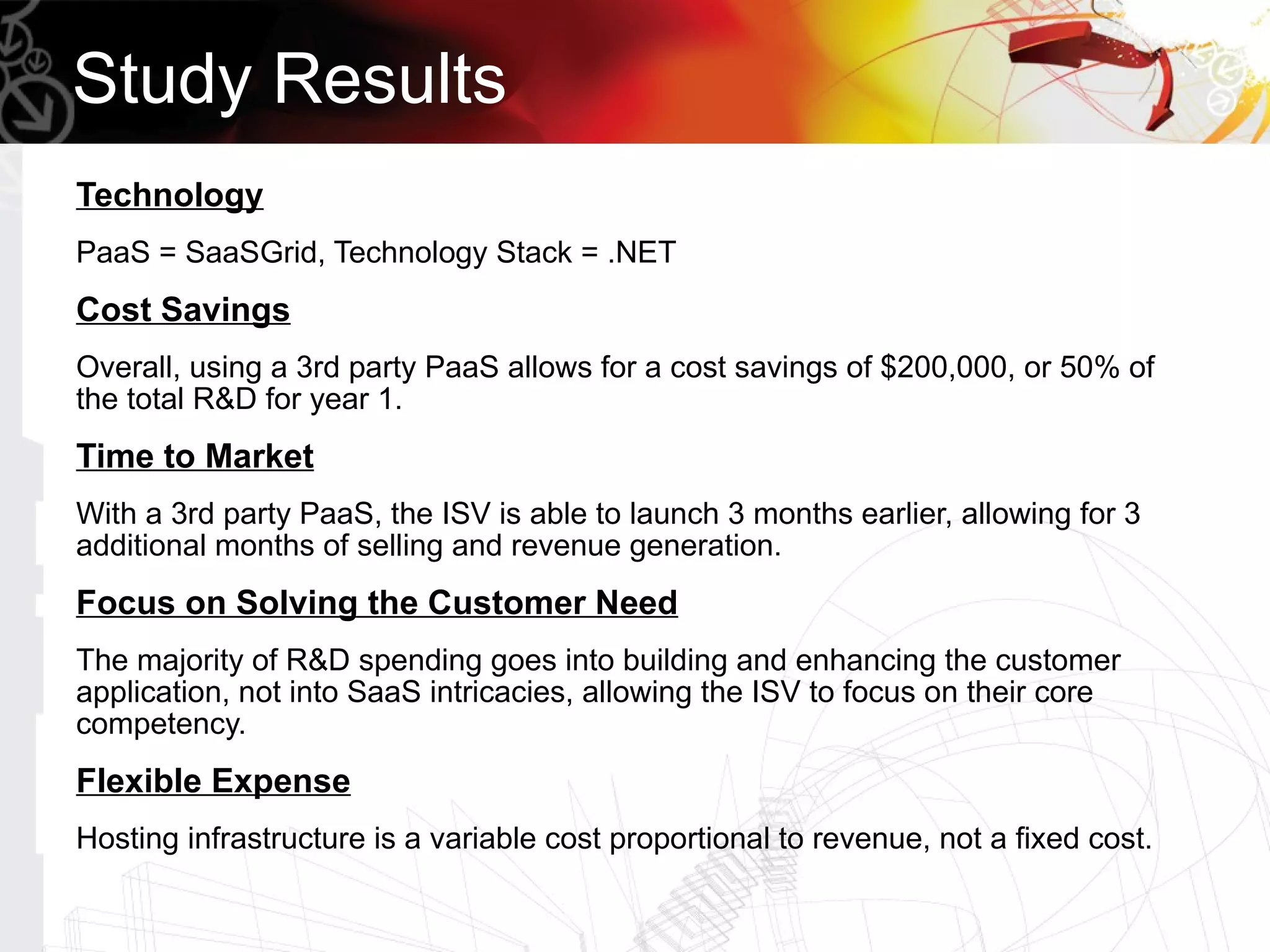 Study Results
Technology
PaaS = SaaSGrid, Technology Stack = .NET
Cost Savings
Overall, using a 3rd party PaaS allows for a cost savings of $200,000, or 50% of
the total R&D for year 1.
Time to Market
With a 3rd party PaaS, the ISV is able to launch 3 months earlier, allowing for 3
additional months of selling and revenue generation.
Focus on Solving the Customer Need
The majority of R&D spending goes into building and enhancing the customer
application, not into SaaS intricacies, allowing the ISV to focus on their core
competency.
Flexible Expense
Hosting infrastructure is a variable cost proportional to revenue, not a fixed cost.
 