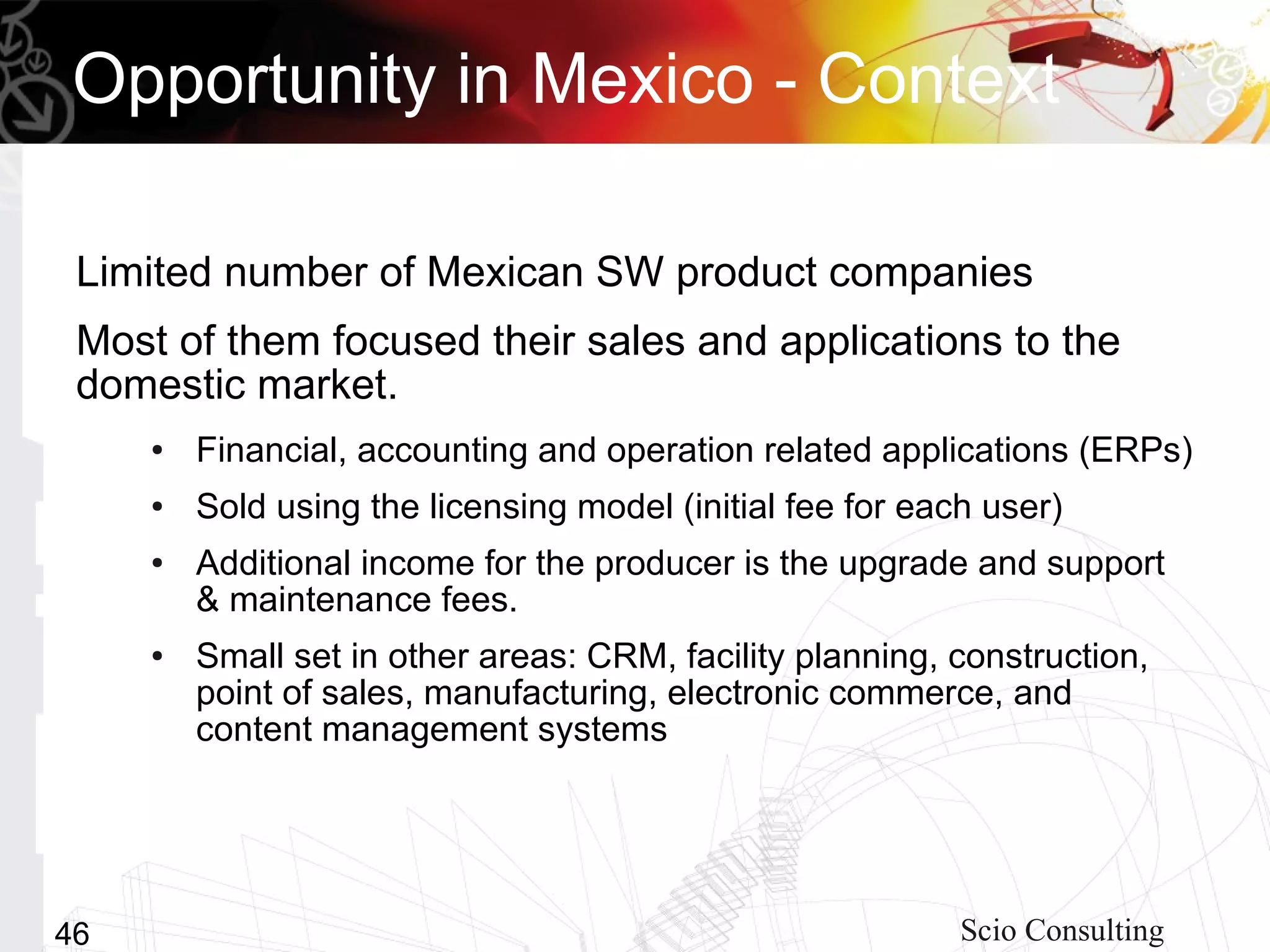 Opportunity in Mexico - Context

 Limited number of Mexican SW product companies
 Most of them focused their sales and applications to the
 domestic market.
     ●   Financial, accounting and operation related applications (ERPs)
     ●   Sold using the licensing model (initial fee for each user)
     ●   Additional income for the producer is the upgrade and support
         & maintenance fees.
     ●   Small set in other areas: CRM, facility planning, construction,
         point of sales, manufacturing, electronic commerce, and
         content management systems




46                                                          Scio Consulting
 