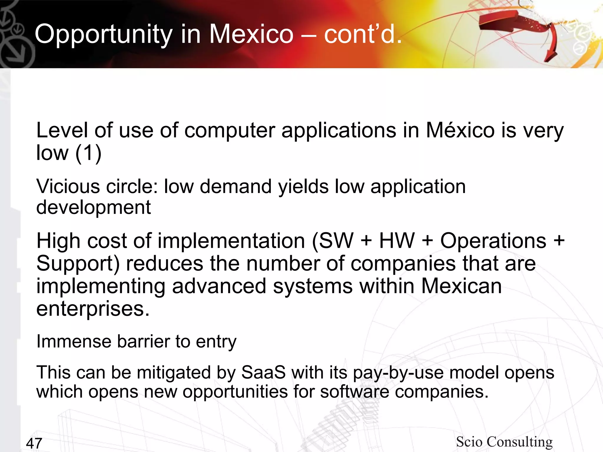 Opportunity in Mexico – cont’d.


 Level of use of computer applications in México is very
 low (1)
 Vicious circle: low demand yields low application
 development
 High cost of implementation (SW + HW + Operations +
 Support) reduces the number of companies that are
 implementing advanced systems within Mexican
 enterprises.
 Immense barrier to entry
 This can be mitigated by SaaS with its pay-by-use model opens
 which opens new opportunities for software companies.

47                                                Scio Consulting
 