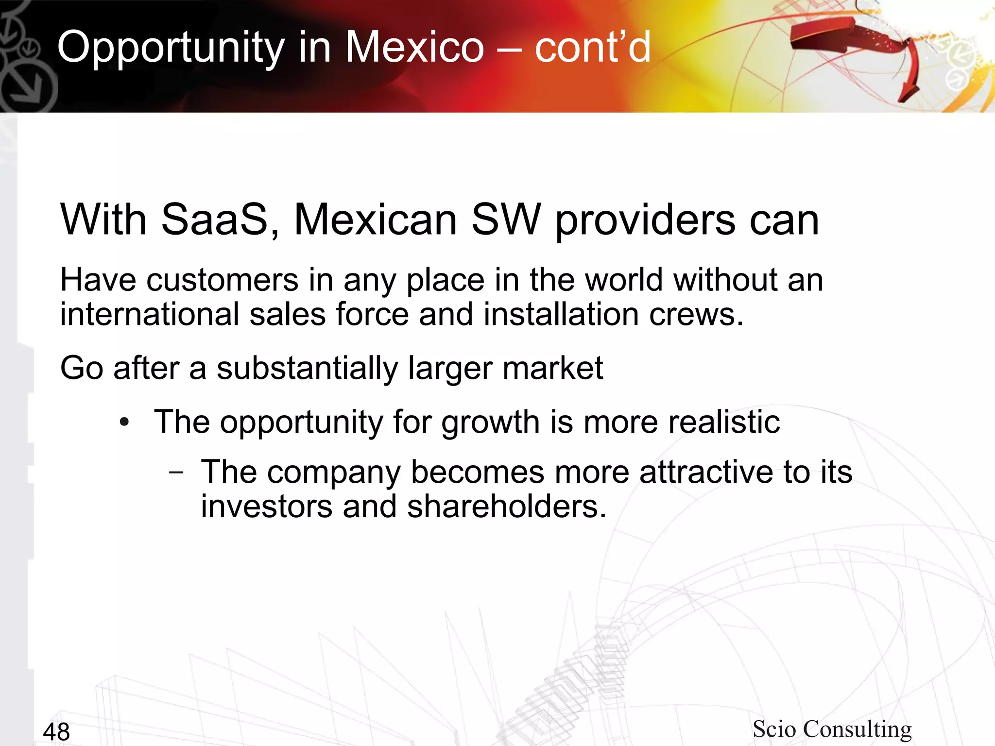 Opportunity in Mexico – cont’d


 With SaaS, Mexican SW providers can
 Have customers in any place in the world without an
 international sales force and installation crews.
 Go after a substantially larger market
     ●   The opportunity for growth is more realistic
          –   The company becomes more attractive to its
              investors and shareholders.




48                                                 Scio Consulting
 