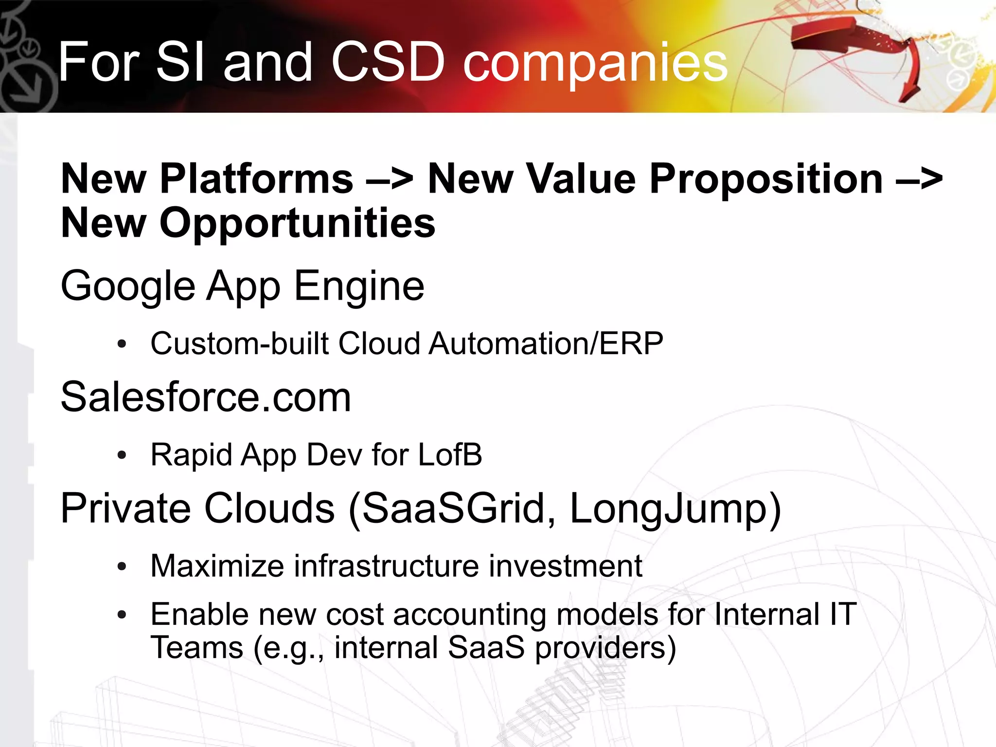 For SI and CSD companies

New Platforms –> New Value Proposition –>
New Opportunities
Google App Engine
  ●   Custom-built Cloud Automation/ERP
Salesforce.com
  ●   Rapid App Dev for LofB
Private Clouds (SaaSGrid, LongJump)
  ●   Maximize infrastructure investment
  ●   Enable new cost accounting models for Internal IT
      Teams (e.g., internal SaaS providers)
 