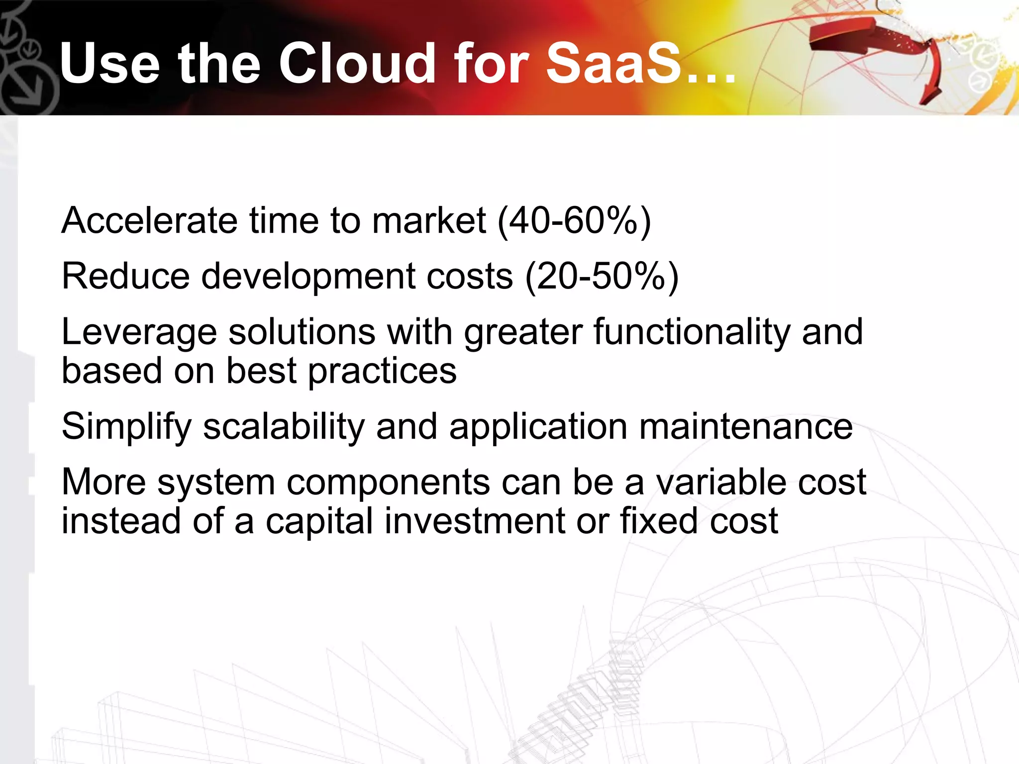 Use the Cloud for SaaS…

Accelerate time to market (40-60%)
Reduce development costs (20-50%)
Leverage solutions with greater functionality and
based on best practices
Simplify scalability and application maintenance
More system components can be a variable cost
instead of a capital investment or fixed cost
 