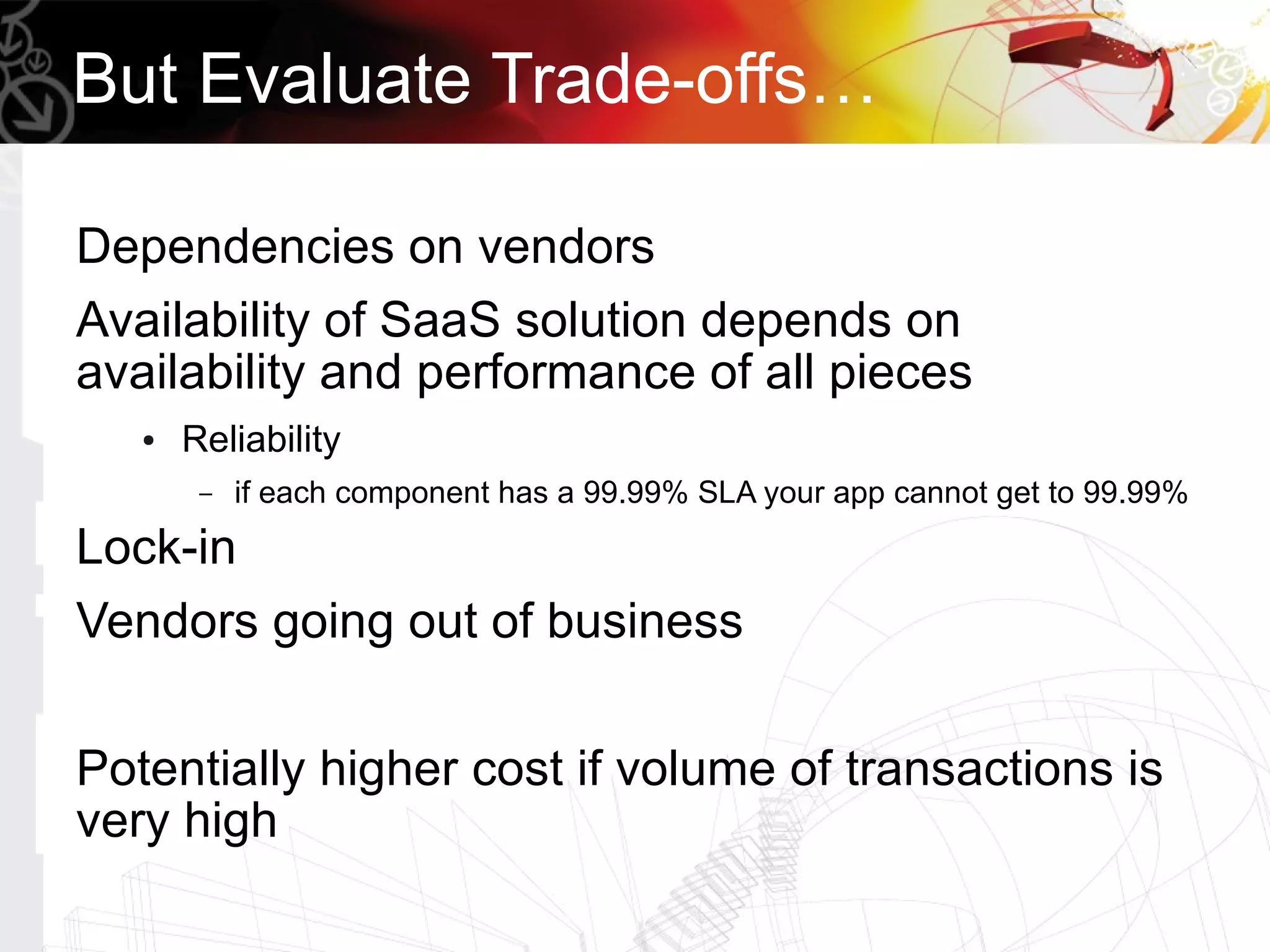 But Evaluate Trade-offs…

Dependencies on vendors
Availability of SaaS solution depends on
availability and performance of all pieces
   ●   Reliability
        –   if each component has a 99.99% SLA your app cannot get to 99.99%
Lock-in
Vendors going out of business

Potentially higher cost if volume of transactions is
very high
 