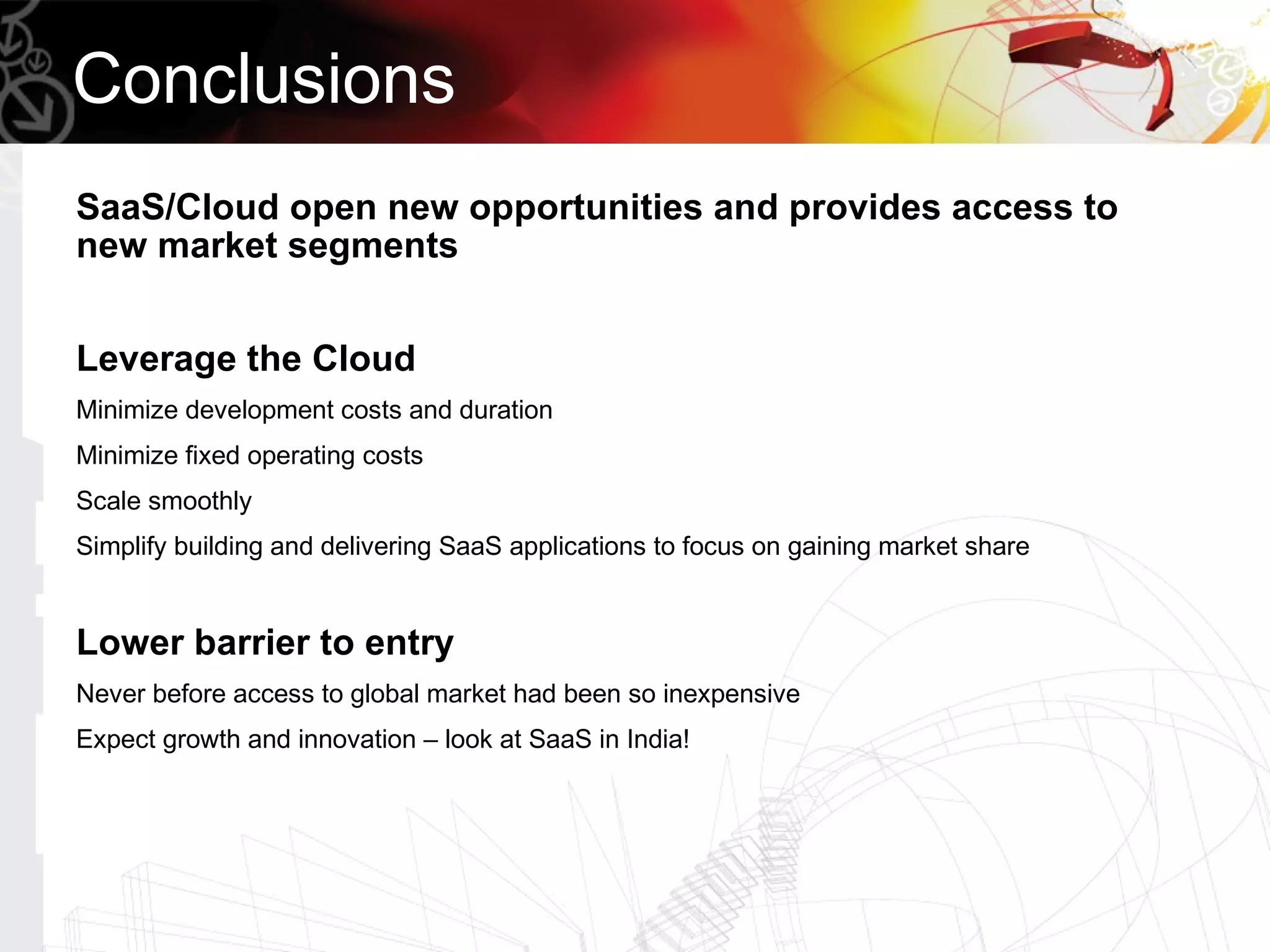 Conclusions
SaaS/Cloud open new opportunities and provides access to
new market segments


Leverage the Cloud
Minimize development costs and duration
Minimize fixed operating costs
Scale smoothly
Simplify building and delivering SaaS applications to focus on gaining market share


Lower barrier to entry
Never before access to global market had been so inexpensive
Expect growth and innovation – look at SaaS in India!
 