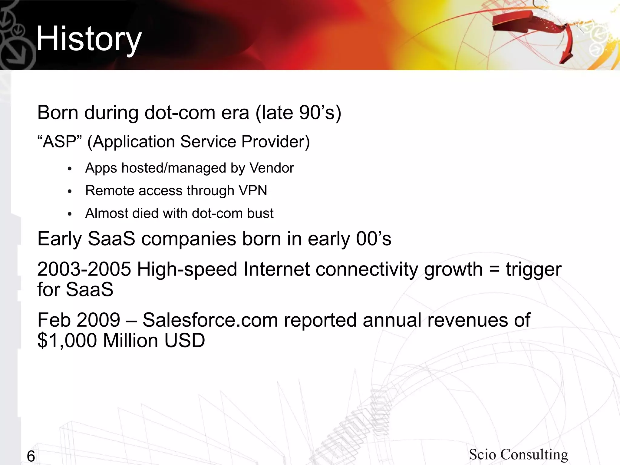History

    Born during dot-com era (late 90’s)
    “ASP” (Application Service Provider)
       ●   Apps hosted/managed by Vendor
       ●   Remote access through VPN
       ●   Almost died with dot-com bust
    Early SaaS companies born in early 00’s
    2003-2005 High-speed Internet connectivity growth = trigger
    for SaaS
    Feb 2009 – Salesforce.com reported annual revenues of
    $1,000 Million USD




6                                                   Scio Consulting
 