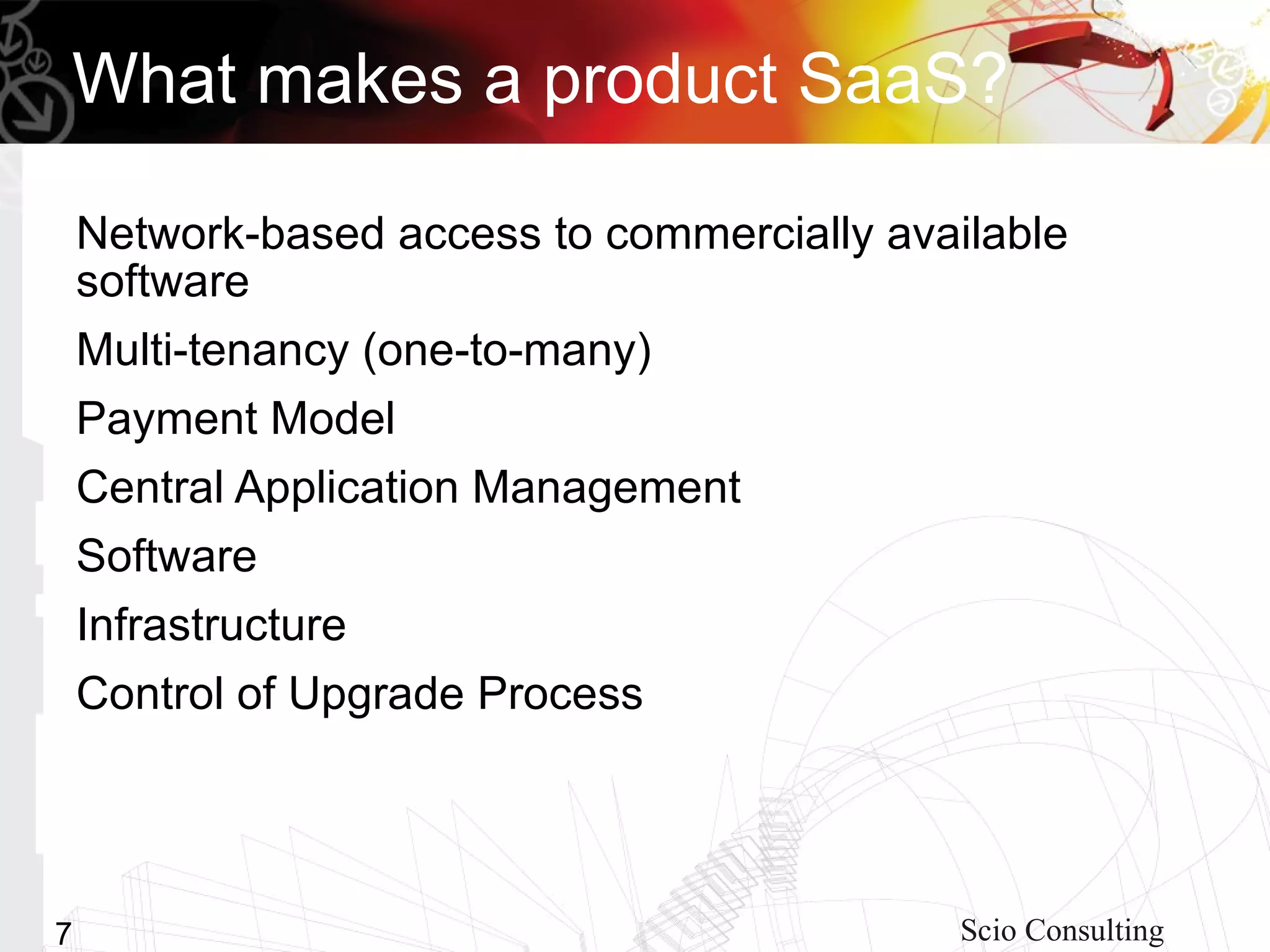 What makes a product SaaS?

    Network-based access to commercially available
    software
    Multi-tenancy (one-to-many)
    Payment Model
    Central Application Management
    Software
    Infrastructure
    Control of Upgrade Process




7                                           Scio Consulting
 