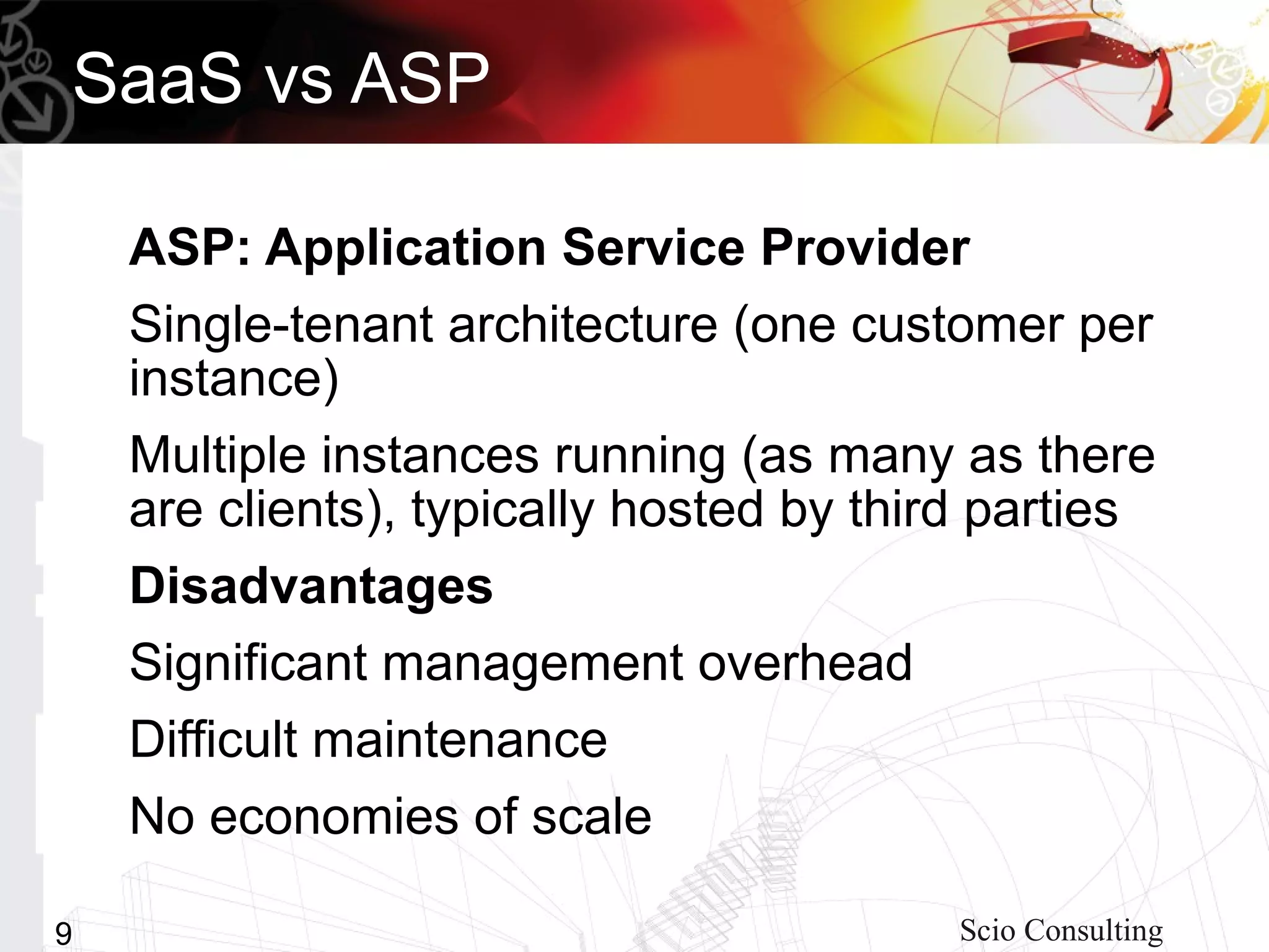 SaaS vs ASP

    ASP: Application Service Provider
    Single-tenant architecture (one customer per
    instance)
    Multiple instances running (as many as there
    are clients), typically hosted by third parties
    Disadvantages
    Significant management overhead
    Difficult maintenance
    No economies of scale

9                                         Scio Consulting
 