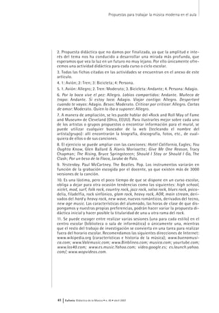 2. Propuesta didáctica que no damos por finalizada, ya que la amplitud e inte-
rés del tema nos ha conducido a desarrollar una mirada más profunda, que
esperamos que vea la luz en un futuro no muy lejano. Por ello únicamente ofre-
cemos una actividad didáctica para cada curso o ciclo escolar.
3. Todas las fichas citadas en las actividades se encuentran en el anexo de este
artículo.
4. 1: Avión; 2: Tren; 3: Bicicleta; 4: Persona.
5. 1. Avión: Allegro; 2. Tren: Moderato; 3. Bicicleta: Andante; 4. Persona: Adagio.
6. Por la boca vive el pez: Allegro. Labios compartidos: Andante. Muñeca de
trapo: Andante. Si estoy loca: Adagio. Viajar contigo: Allegro. Despertaré
cuando te vayas: Adagio. Besos: Moderato. Criticar por criticar: Allegro. Cartas
de amor: Moderato. Quien lo iba a suponer: Allegro.
7. A manera de ampliación, se les puede hablar del «Rock and Roll May of Fame
and Museum» de Cleveland (Ohio, EEUU). Para ilustrarles mejor sobre cada uno
de los artistas o grupos propuestos o encontrar información para el mural, se
puede utilizar cualquier buscador de la web (tecleando el nombre del
artista/grupo): allí encontrarán la biografía, discografía, fotos, etc., de cual-
quiera de ellos o de sus canciones.
8. El ejercicio se puede ampliar con las canciones: Hotel California, Eagles; You
Oughta Know, Glen Ballard & Alanis Morissette; Give Me One Reason, Tracy
Chapman; The Rising, Bruce Springsteeen; Should I Stay or Should I Go, The
Clash; Por un beso de la Flaca, Jarabe de Palo.
9. Yesterday. Paul McCartney. The Beatles. Pop. Los instrumentos variarán en
función de la grabación escogida por el docente, ya que existen más de 3000
versiones de la canción.
10. Es una lástima, pero el poco tiempo de que se dispone en un curso escolar,
obliga a dejar para otra ocasión tendencias como las siguientes: high school,
xiclet, mod, surf, folk rock, country rock, jazz rock, salsa rock, blues rock, psico-
delia, filadelfia, rock sinfónico, glam rock, heavy rock, AOR, main stream, deri-
vados del hard y heavy rock, new wave, nuevos románticos, derivados del tecno,
new age music. Las características del alumnado, las horas de clase de que dis-
pongamos y nuestras propias preferencias, podrán hacer variar la propuesta di-
dáctica inicial y hacer posible la titularidad de una u otra rama del rock.
11. Se puede escoger entre realizar varias sesiones (una para cada estilo) en el
centro escolar (biblioteca o sala de informática) o únicamente una, mientras
que el resto del trabajo de investigación se convierta en una tarea para realizar
fuera del horario escolar. Recomendamos las siguientes direcciones de Internet:
www.wikipedia.org (características e historia de la música); www.buenamusi-
ca.com; www.Valemusic.com; www.Binblineo.com; musica.com; yourtube.com;
www.los40.com; www.es.music.Yahoo.com; video.google.es; es.launch.yahoo.
com/; www.wopvideos.com.
Propuestas para trabajar la música moderna en el aula
41 | Eufonía Didáctica de la Música • n. 40 • abril 2007
 