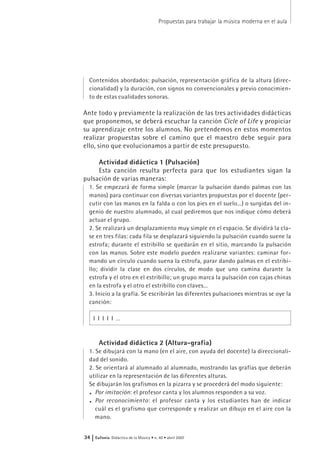 Contenidos abordados: pulsación, representación gráfica de la altura (direc-
cionalidad) y la duración, con signos no convencionales y previo conocimien-
to de estas cualidades sonoras.
Ante todo y previamente la realización de las tres actividades didácticas
que proponemos, se deberá escuchar la canción Cicle of Life y propiciar
su aprendizaje entre los alumnos. No pretendemos en estos momentos
realizar propuestas sobre el camino que el maestro debe seguir para
ello, sino que evolucionamos a partir de este presupuesto.
Actividad didáctica 1 (Pulsación)
Esta canción resulta perfecta para que los estudiantes sigan la
pulsación de varias maneras:
1. Se empezará de forma simple (marcar la pulsación dando palmas con las
manos) para continuar con diversas variantes propuestas por el docente (per-
cutir con las manos en la falda o con los pies en el suelo...) o surgidas del in-
genio de nuestro alumnado, al cual pediremos que nos indique cómo deberá
actuar el grupo.
2. Se realizará un desplazamiento muy simple en el espacio. Se dividirá la cla-
se en tres filas: cada fila se desplazará siguiendo la pulsación cuando suene la
estrofa; durante el estribillo se quedarán en el sitio, marcando la pulsación
con las manos. Sobre este modelo pueden realizarse variantes: caminar for-
mando un círculo cuando suena la estrofa, parar dando palmas en el estribi-
llo; dividir la clase en dos círculos, de modo que uno camina durante la
estrofa y el otro en el estribillo; un grupo marca la pulsación con cajas chinas
en la estrofa y el otro el estribillo con claves...
3. Inicio a la grafía. Se escribirán las diferentes pulsaciones mientras se oye la
canción:
I I I I I …
Actividad didáctica 2 (Altura-grafía)
1. Se dibujará con la mano (en el aire, con ayuda del docente) la direccionali-
dad del sonido.
2. Se orientará al alumnado al alumnado, mostrando las grafías que deberán
utilizar en la representación de las diferentes alturas.
Se dibujarán los grafismos en la pizarra y se procederá del modo siguiente:
. Por imitación: el profesor canta y los alumnos responden a su voz.
. Por reconocimiento: el profesor canta y los estudiantes han de indicar
cuál es el grafismo que corresponde y realizar un dibujo en el aire con la
mano.
Propuestas para trabajar la música moderna en el aula
34 | Eufonía Didáctica de la Música • n. 40 • abril 2007
 