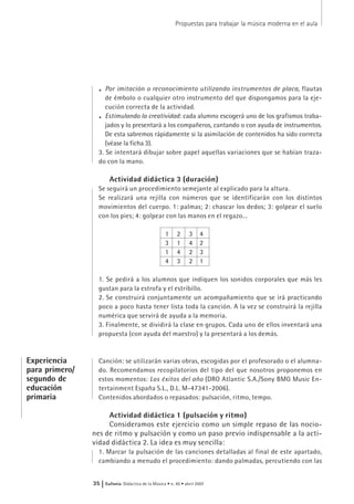 . Por imitación o reconocimiento utilizando instrumentos de placa, flautas
de émbolo o cualquier otro instrumento del que dispongamos para la eje-
cución correcta de la actividad.
. Estimulando la creatividad: cada alumno escogerá uno de los grafismos traba-
jados y lo presentará a los compañeros, cantando o con ayuda de instrumentos.
De esta sabremos rápidamente si la asimilación de contenidos ha sido correcta
(véase la ficha 3).
3. Se intentará dibujar sobre papel aquellas variaciones que se habían traza-
do con la mano.
Actividad didáctica 3 (duración)
Se seguirá un procedimiento semejante al explicado para la altura.
Se realizará una rejilla con números que se identificarán con los distintos
movimientos del cuerpo. 1: palmas; 2: chascar los dedos; 3: golpear el suelo
con los pies; 4: golpear con las manos en el regazo...
1 2 3 4
3 1 4 2
1 4 2 3
4 3 2 1
1. Se pedirá a los alumnos que indiquen los sonidos corporales que más les
gustan para la estrofa y el estribillo.
2. Se construirá conjuntamente un acompañamiento que se irá practicando
poco a poco hasta tener lista toda la canción. A la vez se construirá la rejilla
numérica que servirá de ayuda a la memoria.
3. Finalmente, se dividirá la clase en grupos. Cada uno de ellos inventará una
propuesta (con ayuda del maestro) y la presentará a los demás.
Canción: se utilizarán varias obras, escogidas por el profesorado o el alumna-
do. Recomendamos recopilatorios del tipo del que nosotros proponemos en
estos momentos: Los éxitos del año (DRO Atlantic S.A./Sony BMG Music En-
tertainment España S.L., D.L. M-47341-2006).
Contenidos abordados o repasados: pulsación, ritmo, tempo.
Actividad didáctica 1 (pulsación y ritmo)
Consideramos este ejercicio como un simple repaso de las nocio-
nes de ritmo y pulsación y como un paso previo indispensable a la acti-
vidad didáctica 2. La idea es muy sencilla:
1. Marcar la pulsación de las canciones detalladas al final de este apartado,
cambiando a menudo el procedimiento: dando palmadas, percutiendo con las
Propuestas para trabajar la música moderna en el aula
35 | Eufonía Didáctica de la Música • n. 40 • abril 2007
Experiencia
para primero/
segundo de
educación
primaria
 