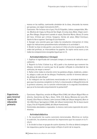 manos en las rodillas, caminando alrededor de la clase, chocando las manos
por parejas, con algún instrumento Orff...
Canciones: Por la boca vive el pez, Fito & Fitipaldis; Labios compartidos, Ma-
ná; Muñeca de trapo, La Oreja de Van Gogh; Si estoy loca, Malú; Viajar conti-
go, Álex Ubago; Despertaré cuando te vayas, David de María; Besos, El canto
del loco; Criticar por criticar, Fangoria; Cartas de amor, Mikel Erentxun;
Quién lo iba a suponer. Santiago & Luis Auserón.
2. Escoger una canción para que todos los estudiantes interpreten el ritmo
según las indicaciones procedimentales señaladas en la actividad 1.
3. Dividir la clase en dos partes: una marca el ritmo y la otra la pulsación. A la
orden del profesor, se intercambian los papeles. Se repite varias veces y con
todas las composiciones escogidas (igual que en 1).
Actividad didáctica 2 (tempo)
1. Explicar el significado del concepto tempo y la manera de indicarlo musi-
calmente.
2. Repartir la ficha 3 (véase la p. 43) y pedir a los alumnos que numeren los
dibujos, teniendo en cuenta que ha de quedar reflejada la velocidad de los
vehículos, de mayor a menor4
.
3. Hallar entre todos la relación entre las palabras allegro, moderato, andan-
te, adagio y cada uno de los dibujos. Finalmente, escribir el término adecua-
do, debajo de cada dibujo5
.
4. Se trabajará con las audiciones mencionadas en la actividad didáctica 1,
para que los alumnos completen la ficha 4, relacionando el dibujo/término de
la primera columna, con la canción referenciada en la segunda (recordemos
que ya se ha marcado conjuntamente la pulsación)6
.
Canciones: Popotitos, versión de Miguel Ríos (1962, del álbum Miguel Ríos en
directo, Conciertos de Pop y Amor, 1974, V.O. Boney Moroney de Larry Wi-
lliams); Give Peace a Chance, John Lennon (1988, del álbum Imagine); Born in
the USA, Bruce Springsteen (1984, del álbum homónimo); Por la boca muere
el pez, Fito & Fitipaldis (2006, del álbum homónimo).
Contenidos abordados o repasados: la música rock como expresión de senti-
mientos.
Actividad didáctica
1. Se escucharán las cuatro canciones mencionadas. Mientras se realiza
la audición, los alumnos anotarán las impresiones que les causan en la fi-
cha 6.
2. Se divide la clase en grupos de cuatro alumnos. En ellos se deberá comparar
las respuestas y pactar las que mejor reflejen el sentir de la mayoría.
Propuestas para trabajar la música moderna en el aula
36 | Eufonía Didáctica de la Música • n. 40 • abril 2007
Experiencia
para tercero/
cuarto de
educación
primaria
 