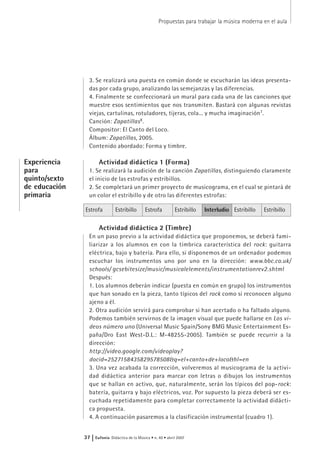 Propuestas para trabajar la música moderna en el aula
37 | Eufonía Didáctica de la Música • n. 40 • abril 2007
3. Se realizará una puesta en común donde se escucharán las ideas presenta-
das por cada grupo, analizando las semejanzas y las diferencias.
4. Finalmente se confeccionará un mural para cada una de las canciones que
muestre esos sentimientos que nos transmiten. Bastará con algunas revistas
viejas, cartulinas, rotuladores, tijeras, cola... y mucha imaginación7
.
Canción: Zapatillas8
.
Compositor: El Canto del Loco.
Álbum: Zapatillas, 2005.
Contenido abordado: Forma y timbre.
Actividad didáctica 1 (Forma)
1. Se realizará la audición de la canción Zapatillas, distinguiendo claramente
el inicio de las estrofas y estribillos.
2. Se completará un primer proyecto de musicograma, en el cual se pintará de
un color el estribillo y de otro las diferentes estrofas:
Actividad didáctica 2 (Timbre)
En un paso previo a la actividad didáctica que proponemos, se deberá fami-
liarizar a los alumnos en con la tímbrica característica del rock: guitarra
eléctrica, bajo y batería. Para ello, si disponemos de un ordenador podemos
escuchar los instrumentos uno por uno en la dirección: www.bbc.co.uk/
schools/ gcsebitesize/music/musicalelements/instrumentationrev2.shtml
Después:
1. Los alumnos deberán indicar (puesta en común en grupo) los instrumentos
que han sonado en la pieza, tanto típicos del rock como si reconocen alguno
ajeno a él.
2. Otra audición servirá para comprobar si han acertado o ha faltado alguno.
Podemos también servirnos de la imagen visual que puede hallarse en Los vi-
deos número uno (Universal Music Spain/Sony BMG Music Entertainment Es-
paña/Dro East West-D.L.: M-48255-2005). También se puede recurrir a la
dirección:
http://video.google.com/videoplay?
docid=2527158435829578508&q=el+canto+de+loco&hl=en
3. Una vez acabada la corrección, volveremos al musicograma de la activi-
dad didáctica anterior para marcar con letras o dibujos los instrumentos
que se hallan en activo, que, naturalmente, serán los típicos del pop-rock:
batería, guitarra y bajo eléctricos, voz. Por supuesto la pieza deberá ser es-
cuchada repetidamente para completar correctamente la actividad didácti-
ca propuesta.
4. A continuación pasaremos a la clasificación instrumental (cuadro 1).
Experiencia
para
quinto/sexto
de educación
primaria
Estrofa Estribillo Estrofa Estribillo Interludio Estribillo Estribillo
 