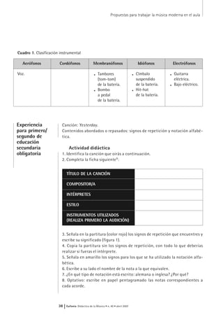 Canción: Yesterday.
Contenidos abordados o repasados: signos de repetición y notación alfabé-
tica.
Actividad didáctica
1. Identifica la canción que oirás a continuación.
2. Completa la ficha siguiente9
:
3. Señala en la partitura (color rojo) los signos de repetición que encuentres y
escribe su significado (figura 1).
4. Copia la partitura sin los signos de repetición, con todo lo que deberías
realizar si fueras el intérprete.
5. Señala en amarillo los signos para los que se ha utilizado la notación alfa-
bética.
6. Escribe a su lado el nombre de la nota a la que equivalen.
7. ¿En qué tipo de notación está escrito: alemana o inglesa? ¿Por qué?
8. Optativo: escribe en papel pentagramado las notas correspondientes a
cada acorde.
Propuestas para trabajar la música moderna en el aula
38 | Eufonía Didáctica de la Música • n. 40 • abril 2007
Experiencia
para primero/
segundo de
educación
secundaria
obligatoria
TÍTULO DE LA CANCIÓN
COMPOSITOR/A
INTÉRPRETES
ESTILO
INSTRUMENTOS UTILIZADOS
(REALIZA PRIMERO LA AUDICIÓN)
Cuadro 1. Clasificación instrumental
Aerófonos
Voz.
Cordófonos Membranófonos
. Tambores
(tom-tom)
de la batería.
. Bombo
a pedal
de la batería.
Idiófonos
. Címbalo
suspendido
de la batería.
. Hit-hat
de la batería.
Electrófonos
. Guitarra
eléctrica.
. Bajo eléctrico.
 