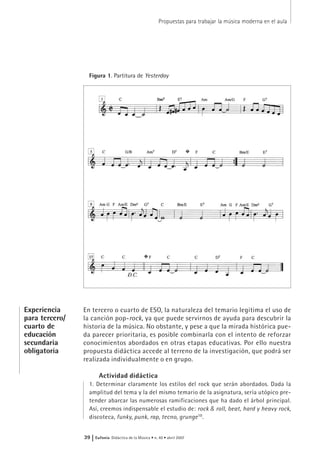 En tercero o cuarto de ESO, la naturaleza del temario legitima el uso de
la canción pop-rock, ya que puede servirnos de ayuda para descubrir la
historia de la música. No obstante, y pese a que la mirada histórica pue-
da parecer prioritaria, es posible combinarla con el intento de reforzar
conocimientos abordados en otras etapas educativas. Por ello nuestra
propuesta didáctica accede al terreno de la investigación, que podrá ser
realizada individualmente o en grupo.
Actividad didáctica
1. Determinar claramente los estilos del rock que serán abordados. Dada la
amplitud del tema y la del mismo temario de la asignatura, sería utópico pre-
tender abarcar las numerosas ramificaciones que ha dado el árbol principal.
Así, creemos indispensable el estudio de: rock & roll, beat, hard y heavy rock,
discoteca, funky, punk, rap, tecno, grunge10
.
Propuestas para trabajar la música moderna en el aula
39 | Eufonía Didáctica de la Música • n. 40 • abril 2007
Figura 1. Partitura de Yesterday
Experiencia
para tercero/
cuarto de
educación
secundaria
obligatoria
 